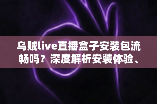 乌贼live直播盒子安装包流畅吗？深度解析安装体验、运行表现与优化全攻略