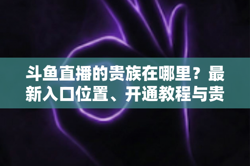 斗鱼直播的贵族在哪里？最新入口位置、开通教程与贵族权益一文全掌握