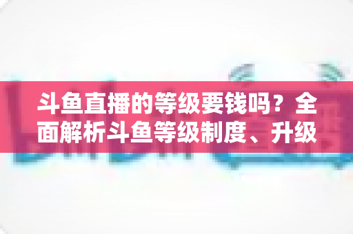 斗鱼直播的等级要钱吗?全面解析斗鱼等级制度、升级花费与免费升级攻略 斗鱼直播的等级要钱吗?全面解析斗鱼等级制度、升级花费与免费升级攻略
