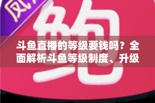 斗鱼直播的等级要钱吗?全面解析斗鱼等级制度、升级花费与免费升级攻略 斗鱼直播的等级要钱吗?全面解析斗鱼等级制度、升级花费与免费升级攻略