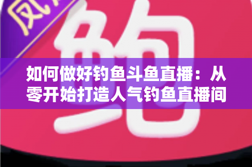 如何做好钓鱼斗鱼直播:从零开始打造人气钓鱼直播间的全流程实战指南 如何做好钓鱼斗鱼直播:从零开始打造人气钓鱼直播间的全流程实战指南
