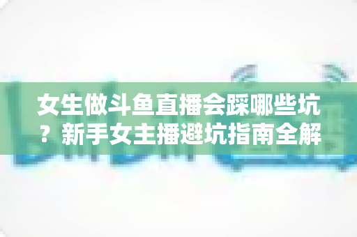 女生做斗鱼直播会踩哪些坑?新手女主播避坑指南全解析 女生做斗鱼直播会踩哪些坑?新手女主播避坑指南全解析
