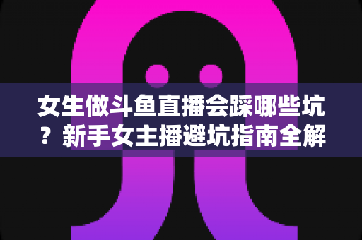 女生做斗鱼直播会踩哪些坑?新手女主播避坑指南全解析 女生做斗鱼直播会踩哪些坑?新手女主播避坑指南全解析