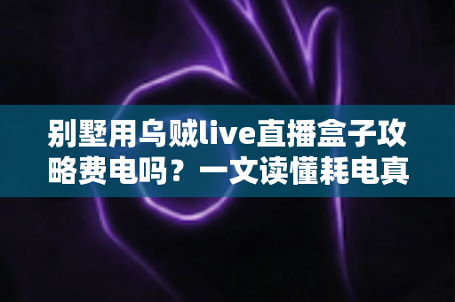 别墅用乌贼live直播盒子攻略费电吗?一文读懂耗电真相与实用省电妙招 别墅用乌贼live直播盒子攻略费电吗?一文读懂耗电真相与实用省电妙招