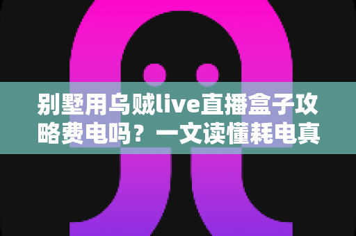 别墅用乌贼live直播盒子攻略费电吗?一文读懂耗电真相与实用省电妙招 别墅用乌贼live直播盒子攻略费电吗?一文读懂耗电真相与实用省电妙招