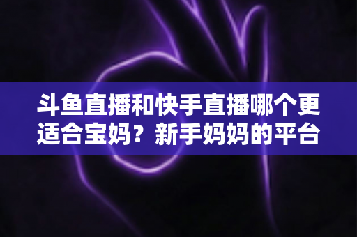 斗鱼直播和快手直播哪个更适合宝妈?新手妈妈的平台选择与变现全攻略 斗鱼直播和快手直播哪个更适合宝妈?新手妈妈的平台选择与变现全攻略