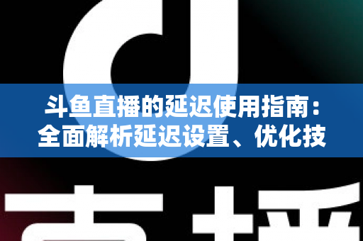 斗鱼直播的延迟使用指南：全面解析延迟设置、优化技巧与常见问题解答
