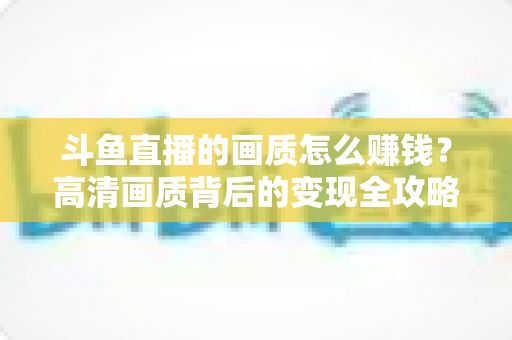 斗鱼直播的画质怎么赚钱？高清画质背后的变现全攻略