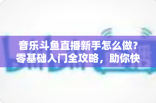 音乐斗鱼直播新手怎么做？零基础入门全攻略，助你快速开启唱歌直播之旅