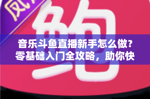 音乐斗鱼直播新手怎么做？零基础入门全攻略，助你快速开启唱歌直播之旅