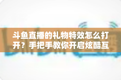 斗鱼直播的礼物特效怎么打开？手把手教你开启炫酷互动特效的完整攻略