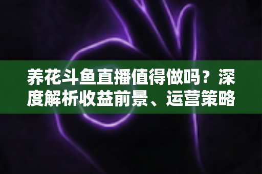 养花斗鱼直播值得做吗？深度解析收益前景、运营策略与新手入门全攻略