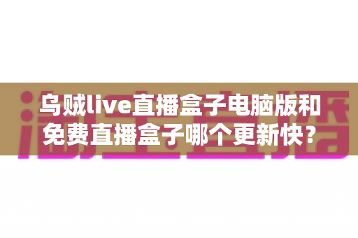 乌贼live直播盒子电脑版和免费直播盒子哪个更新快?深度对比解析与实用选择指南 乌贼live直播盒子电脑版和免费直播盒子哪个更新快?深度对比解析与实用选择指南