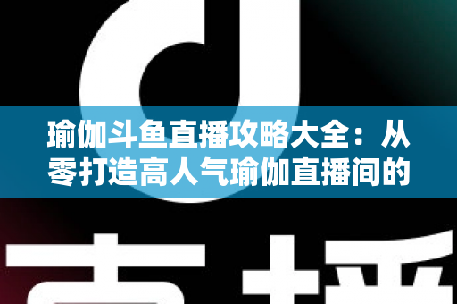 瑜伽斗鱼直播攻略大全:从零打造高人气瑜伽直播间的完整实战指南 瑜伽斗鱼直播攻略大全:从零打造高人气瑜伽直播间的完整实战指南