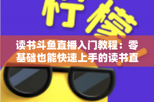 读书斗鱼直播入门教程：零基础也能快速上手的读书直播全攻略