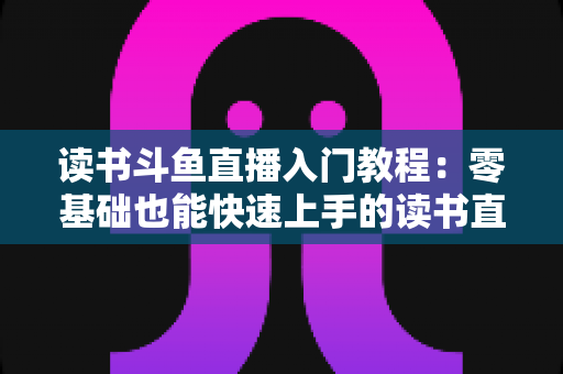 读书斗鱼直播入门教程：零基础也能快速上手的读书直播全攻略