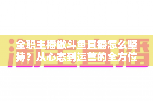 全职主播做斗鱼直播怎么坚持？从心态到运营的全方位生存指南