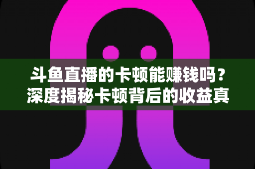 斗鱼直播的卡顿能赚钱吗？深度揭秘卡顿背后的收益真相与直播赚钱正确姿势
