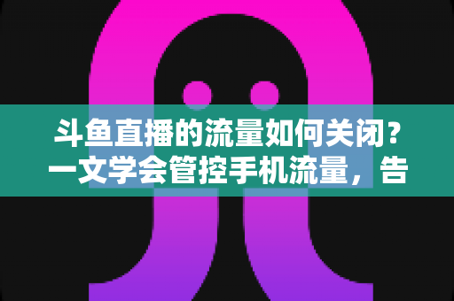 斗鱼直播的流量如何关闭?一文学会管控手机流量,告别流量超额焦虑 斗鱼直播的流量如何关闭?一文学会管控手机流量,告别流量超额焦虑