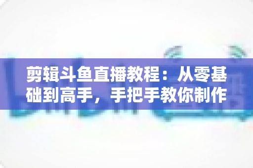剪辑斗鱼直播教程：从零基础到高手，手把手教你制作爆款直播切片视频