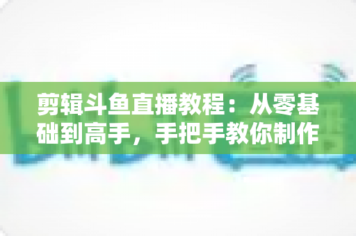 剪辑斗鱼直播教程：从零基础到高手，手把手教你制作爆款直播切片视频