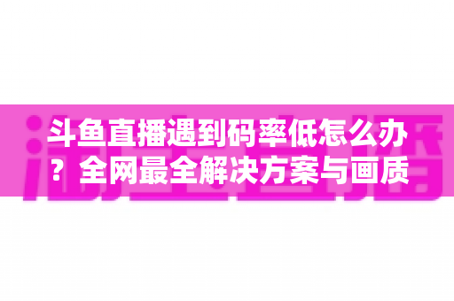 斗鱼直播遇到码率低怎么办？全网最全解决方案与画质优化指南