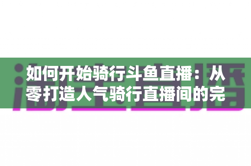 如何开始骑行斗鱼直播:从零打造人气骑行直播间的完整指南 如何开始骑行斗鱼直播:从零打造人气骑行直播间的完整指南