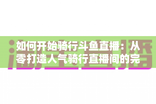 如何开始骑行斗鱼直播:从零打造人气骑行直播间的完整指南 如何开始骑行斗鱼直播:从零打造人气骑行直播间的完整指南