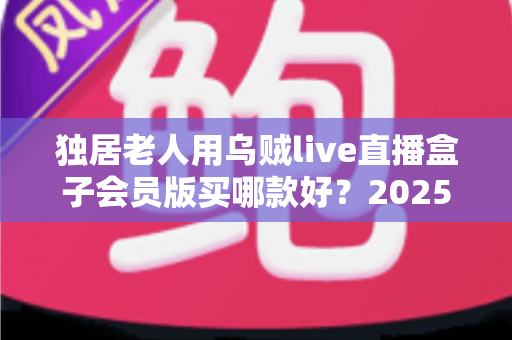 独居老人用乌贼live直播盒子会员版买哪款好?2025年最全选购指南与避坑攻略 独居老人用乌贼live直播盒子会员版买哪款好?2025年最全选购指南与避坑攻略