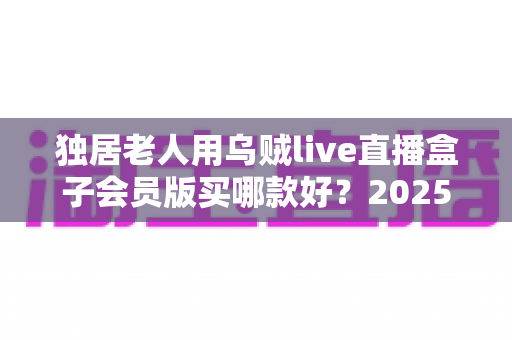 独居老人用乌贼live直播盒子会员版买哪款好?2025年最全选购指南与避坑攻略 独居老人用乌贼live直播盒子会员版买哪款好?2025年最全选购指南与避坑攻略