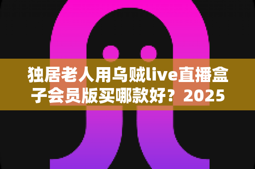 独居老人用乌贼live直播盒子会员版买哪款好？2025年最全选购指南与避坑攻略