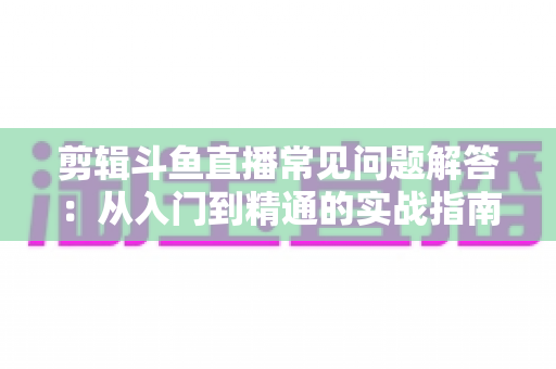 剪辑斗鱼直播常见问题解答：从入门到精通的实战指南，一文解决所有疑惑