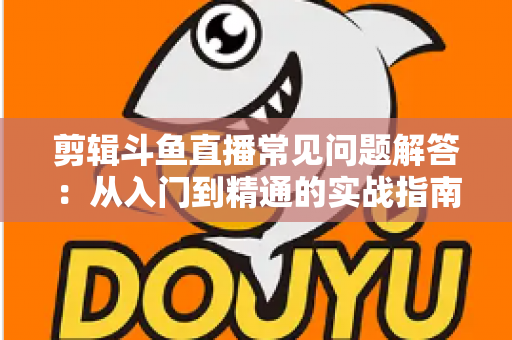 剪辑斗鱼直播常见问题解答：从入门到精通的实战指南，一文解决所有疑惑