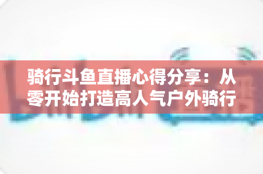 骑行斗鱼直播心得分享:从零开始打造高人气户外骑行直播间的实用指南 骑行斗鱼直播心得分享:从零开始打造高人气户外骑行直播间的实用指南