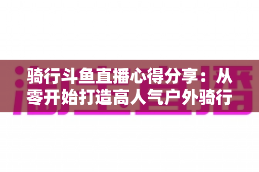 骑行斗鱼直播心得分享：从零开始打造高人气户外骑行直播间的实用指南