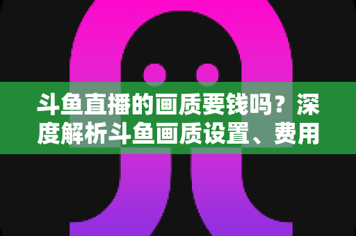 斗鱼直播的画质要钱吗?深度解析斗鱼画质设置、费用与观看体验优化指南 斗鱼直播的画质要钱吗?深度解析斗鱼画质设置、费用与观看体验优化指南