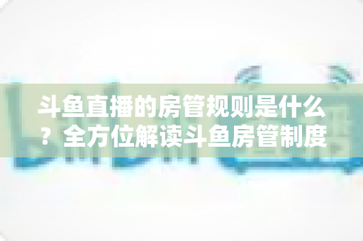 斗鱼直播的房管规则是什么?全方位解读斗鱼房管制度、权限职责与运营技巧 斗鱼直播的房管规则是什么?全方位解读斗鱼房管制度、权限职责与运营技巧