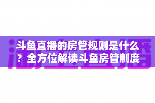 斗鱼直播的房管规则是什么？全方位解读斗鱼房管制度、权限职责与运营技巧