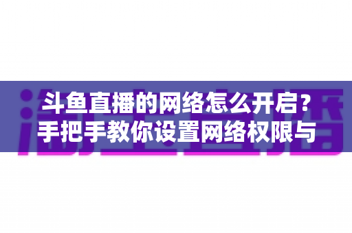 斗鱼直播的网络怎么开启?手把手教你设置网络权限与解决连接问题 斗鱼直播的网络怎么开启?手把手教你设置网络权限与解决连接问题