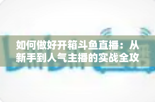 如何做好开箱斗鱼直播：从新手到人气主播的实战全攻略