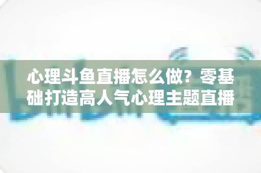 心理斗鱼直播怎么做？零基础打造高人气心理主题直播间的全流程实战指南
