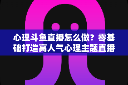 心理斗鱼直播怎么做？零基础打造高人气心理主题直播间的全流程实战指南