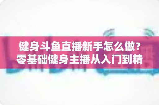 健身斗鱼直播新手怎么做?零基础健身主播从入门到精通的实战指南 健身斗鱼直播新手怎么做?零基础健身主播从入门到精通的实战指南