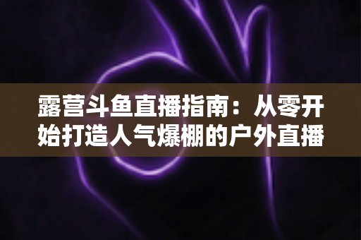 露营斗鱼直播指南:从零开始打造人气爆棚的户外直播全攻略 露营斗鱼直播指南:从零开始打造人气爆棚的户外直播全攻略