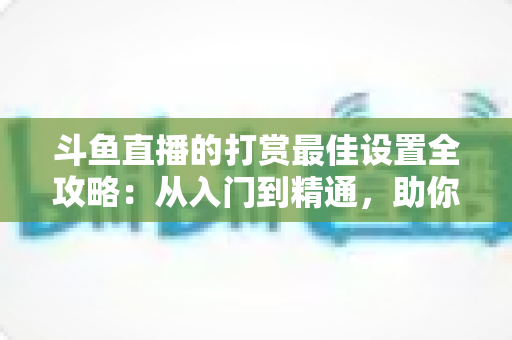斗鱼直播的打赏最佳设置全攻略：从入门到精通，助你提升直播收益