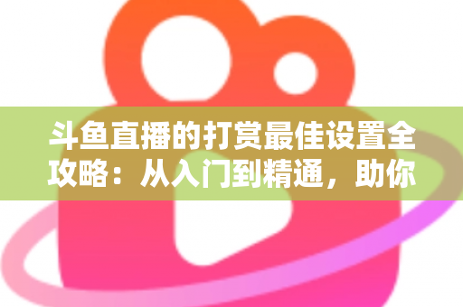 斗鱼直播的打赏最佳设置全攻略：从入门到精通，助你提升直播收益