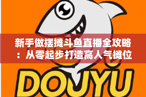 新手做摆摊斗鱼直播全攻略:从零起步打造高人气摊位直播间的实战秘籍 新手做摆摊斗鱼直播全攻略:从零起步打造高人气摊位直播间的实战秘籍