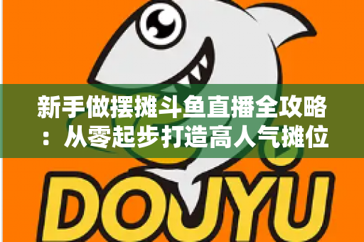 新手做摆摊斗鱼直播全攻略:从零起步打造高人气摊位直播间的实战秘籍 新手做摆摊斗鱼直播全攻略:从零起步打造高人气摊位直播间的实战秘籍
