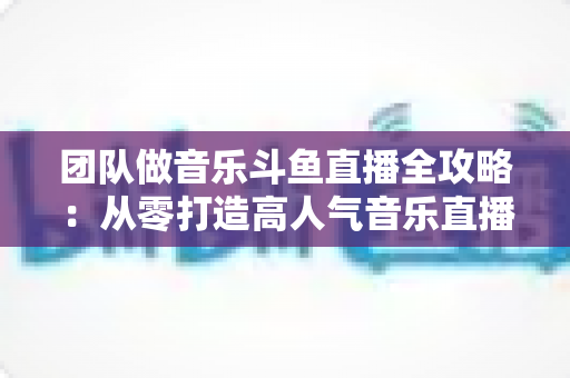 团队做音乐斗鱼直播全攻略：从零打造高人气音乐直播间的实战指南