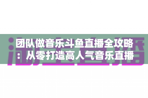 团队做音乐斗鱼直播全攻略：从零打造高人气音乐直播间的实战指南